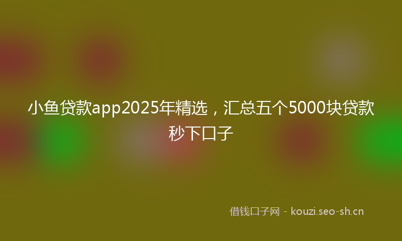 小鱼贷款app2025年精选，汇总五个5000块贷款秒下口子