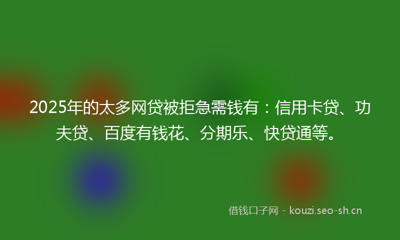 2025年的太多网贷被拒急需钱有：信用卡贷、功夫贷、百度有钱花、分期乐、快贷通等。