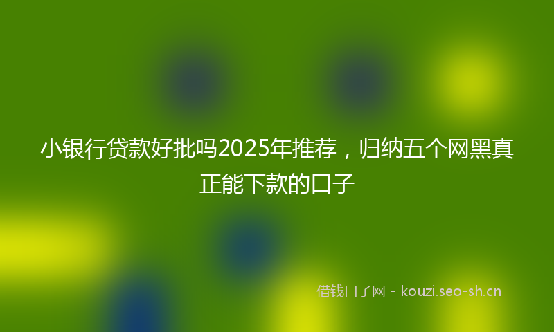 小银行贷款好批吗2025年推荐，归纳五个网黑真正能下款的口子