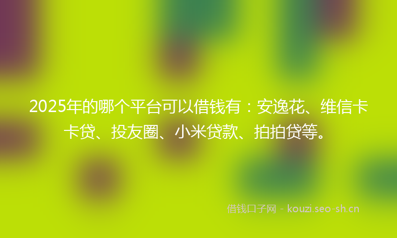 2025年的哪个平台可以借钱有：安逸花、维信卡卡贷、投友圈、小米贷款、拍拍贷等。