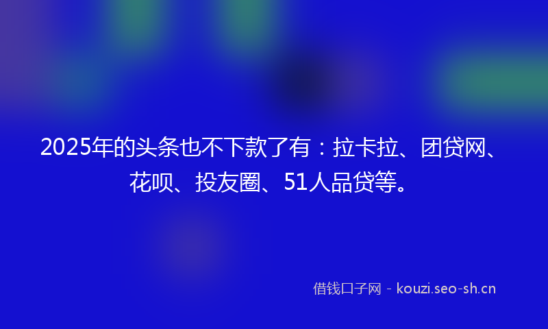2025年的头条也不下款了有：拉卡拉、团贷网、花呗、投友圈、51人品贷等。