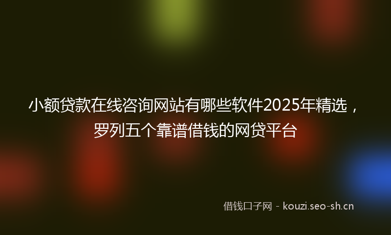 小额贷款在线咨询网站有哪些软件2025年精选，罗列五个靠谱借钱的网贷平台