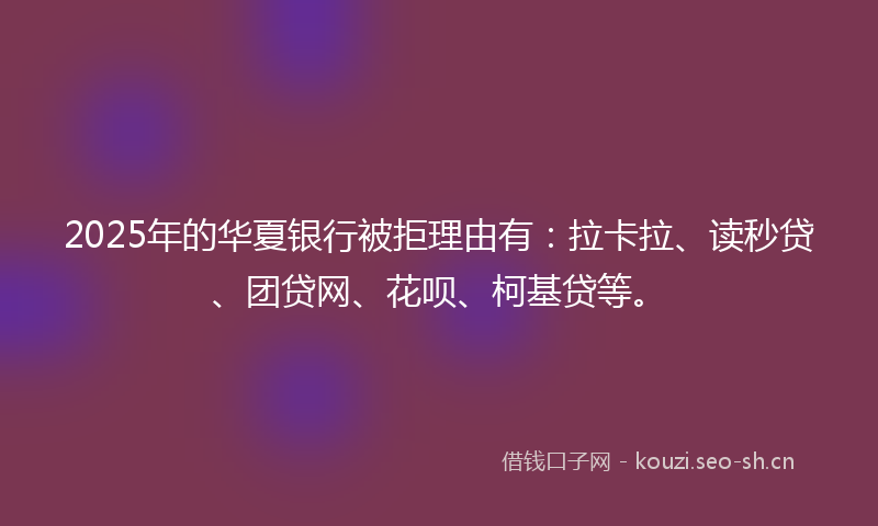 2025年的华夏银行被拒理由有：拉卡拉、读秒贷、团贷网、花呗、柯基贷等。