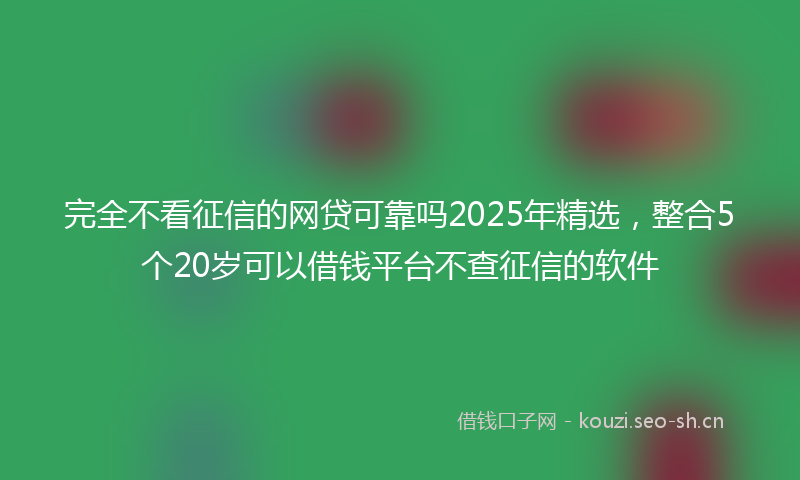 完全不看征信的网贷可靠吗2025年精选，整合5个20岁可以借钱平台不查征信的软件