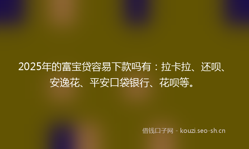 2025年的富宝贷容易下款吗有：拉卡拉、还呗、安逸花、平安口袋银行、花呗等。