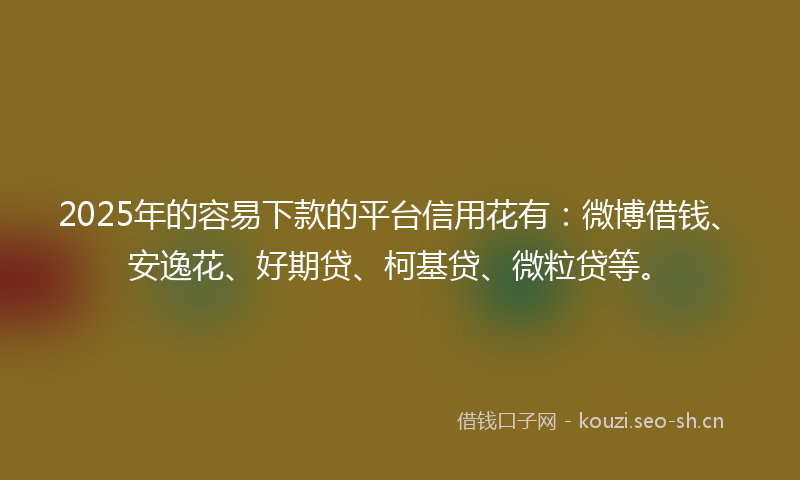 2025年的容易下款的平台信用花有：微博借钱、安逸花、好期贷、柯基贷、微粒贷等。