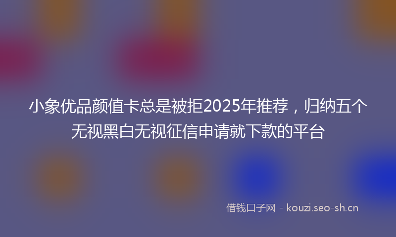 小象优品颜值卡总是被拒2025年推荐，归纳五个无视黑白无视征信申请就下款的平台