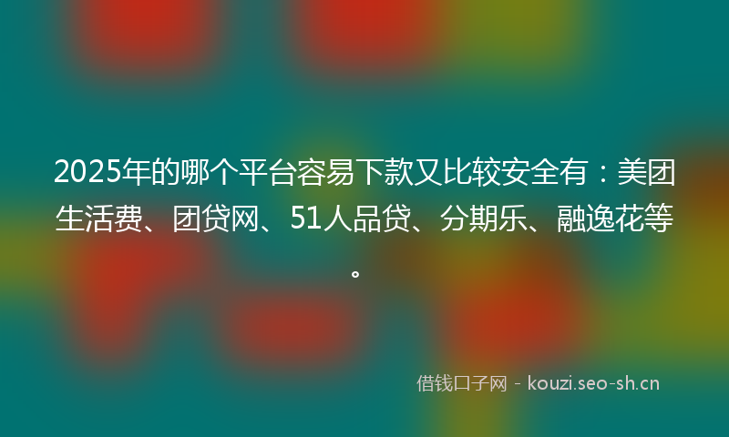 2025年的哪个平台容易下款又比较安全有：美团生活费、团贷网、51人品贷、分期乐、融逸花等。
