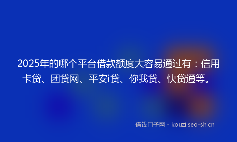 2025年的哪个平台借款额度大容易通过有：信用卡贷、团贷网、平安i贷、你我贷、快贷通等。