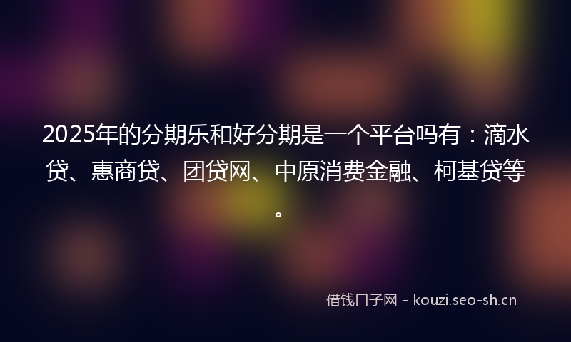 2025年的分期乐和好分期是一个平台吗有：滴水贷、惠商贷、团贷网、中原消费金融、柯基贷等。