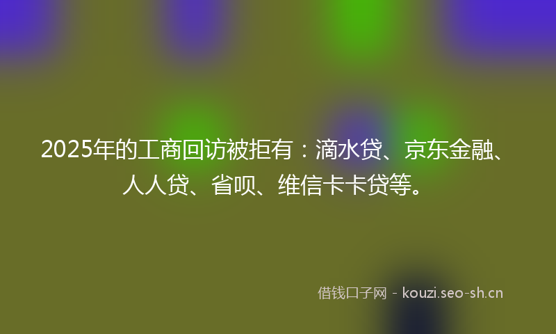 2025年的工商回访被拒有：滴水贷、京东金融、人人贷、省呗、维信卡卡贷等。