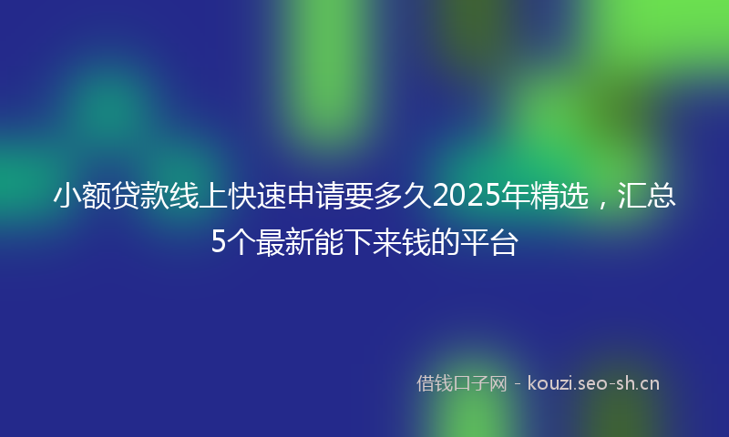 小额贷款线上快速申请要多久2025年精选，汇总5个最新能下来钱的平台