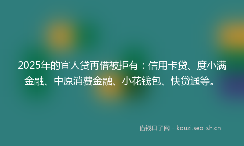2025年的宜人贷再借被拒有：信用卡贷、度小满金融、中原消费金融、小花钱包、快贷通等。