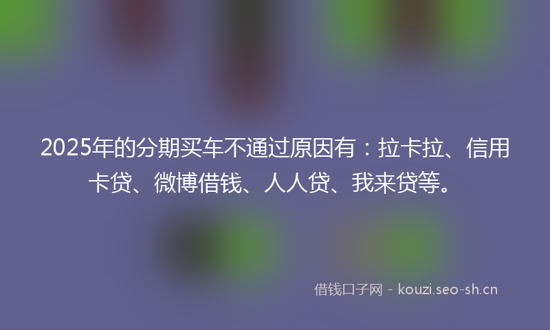 2025年的分期买车不通过原因有：拉卡拉、信用卡贷、微博借钱、人人贷、我来贷等。