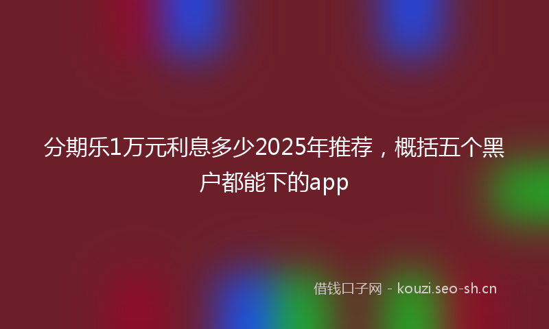 分期乐1万元利息多少2025年推荐，概括五个黑户都能下的app
