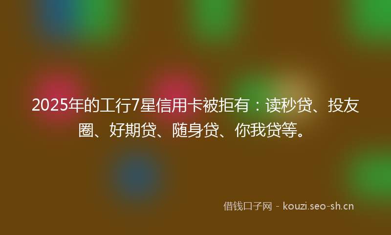 2025年的工行7星信用卡被拒有：读秒贷、投友圈、好期贷、随身贷、你我贷等。