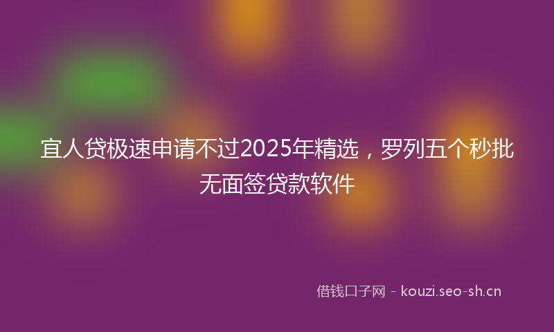 宜人贷极速申请不过2025年精选，罗列五个秒批无面签贷款软件
