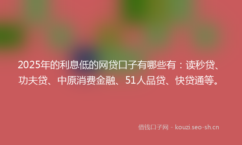 2025年的利息低的网贷口子有哪些有：读秒贷、功夫贷、中原消费金融、51人品贷、快贷通等。