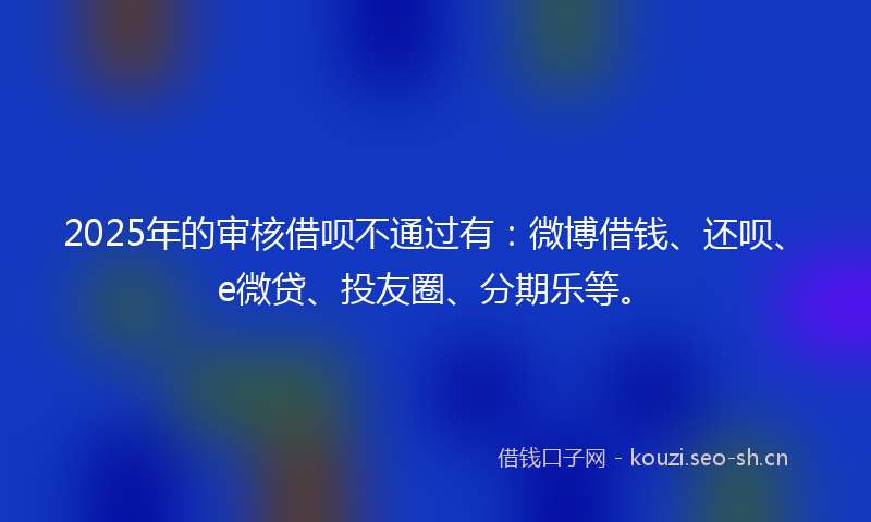 2025年的审核借呗不通过有:微博借钱、还呗、e微贷、投友圈、分期乐等。