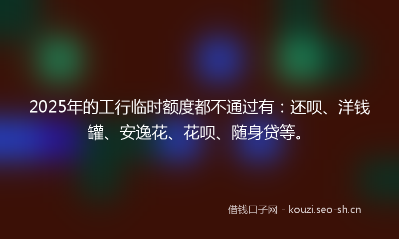 2025年的工行临时额度都不通过有：还呗、洋钱罐、安逸花、花呗、随身贷等。