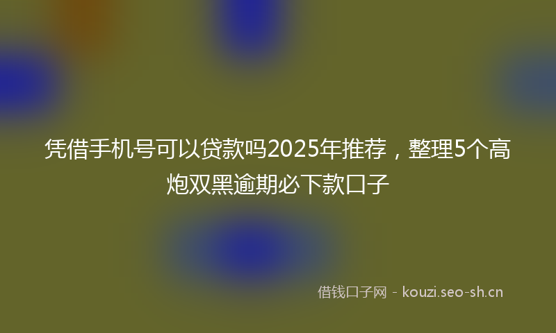 凭借手机号可以贷款吗2025年推荐，整理5个高炮双黑逾期必下款口子