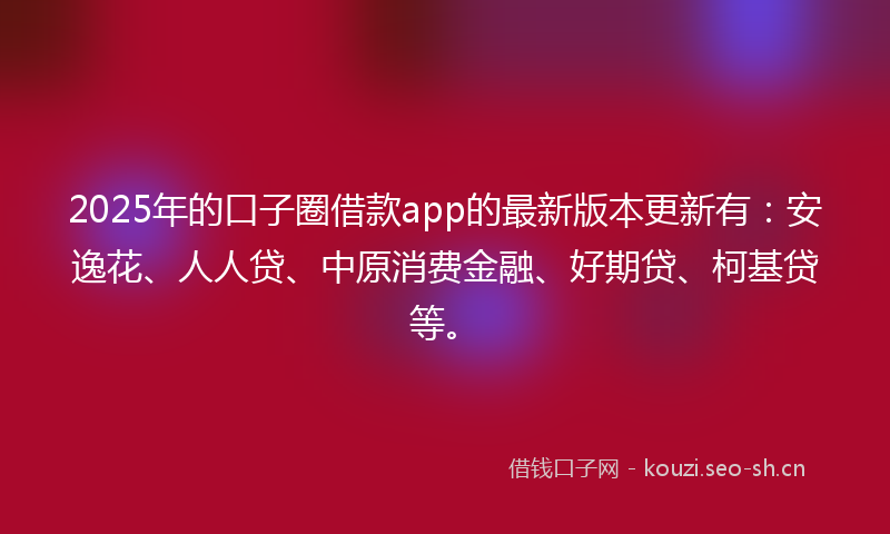 2025年的口子圈借款app的最新版本更新有：安逸花、人人贷、中原消费金融、好期贷、柯基贷等。