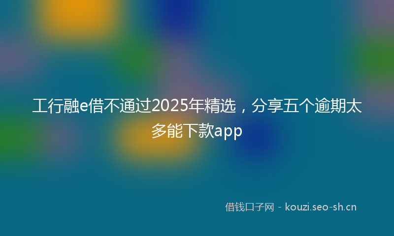 工行融e借不通过2025年精选，分享五个逾期太多能下款app
