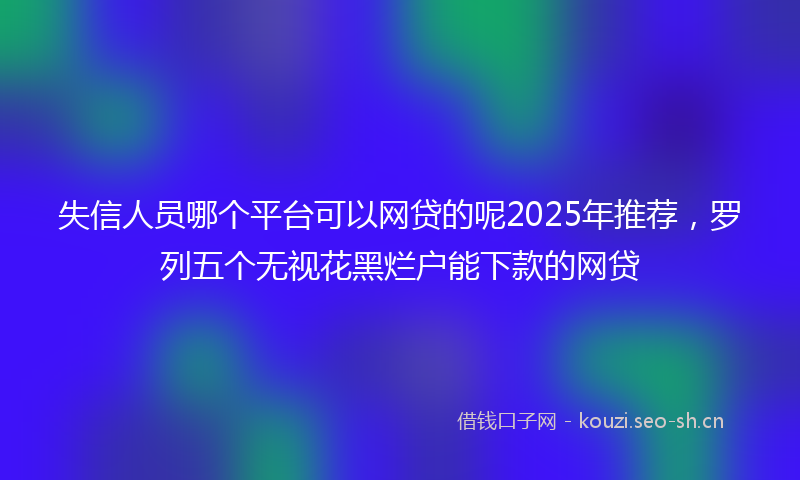 失信人员哪个平台可以网贷的呢2025年推荐，罗列五个无视花黑烂户能下款的网贷