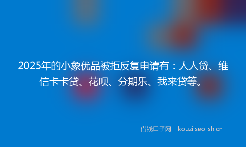 2025年的小象优品被拒反复申请有：人人贷、维信卡卡贷、花呗、分期乐、我来贷等。