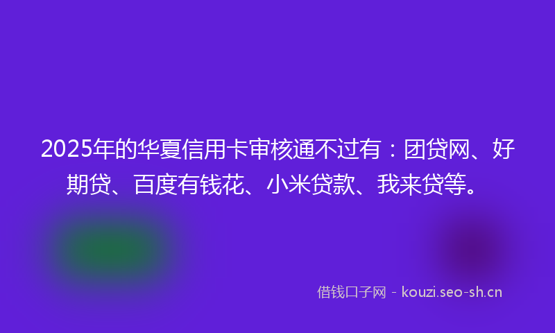 2025年的华夏信用卡审核通不过有：团贷网、好期贷、百度有钱花、小米贷款、我来贷等。