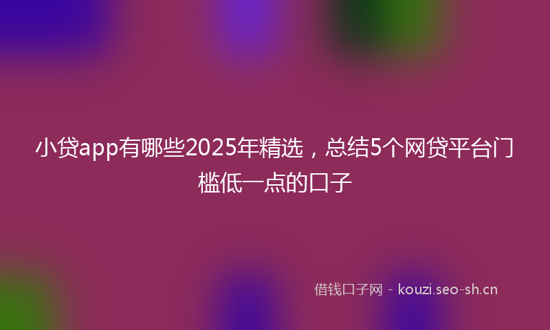 小贷app有哪些2025年精选，总结5个网贷平台门槛低一点的口子