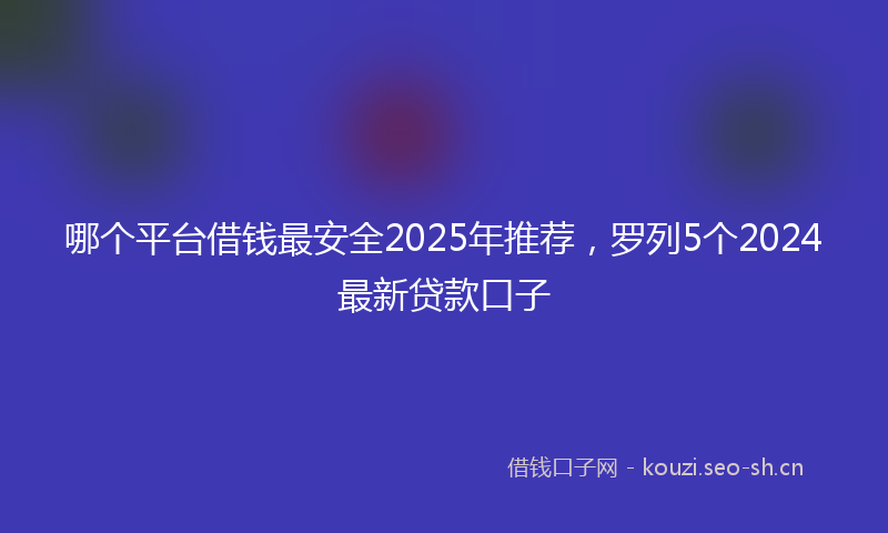 哪个平台借钱最安全2025年推荐，罗列5个2024最新贷款口子