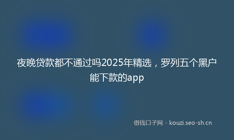 夜晚贷款都不通过吗2025年精选，罗列五个黑户能下款的app