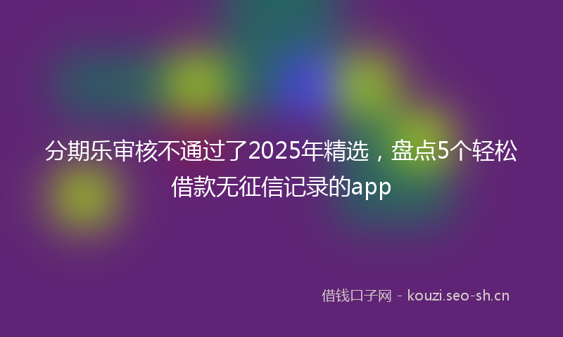 分期乐审核不通过了2025年精选，盘点5个轻松借款无征信记录的app