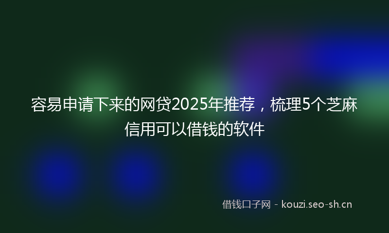 容易申请下来的网贷2025年推荐，梳理5个芝麻信用可以借钱的软件