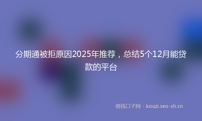分期通被拒原因2025年推荐，总结5个12月能贷款的平台