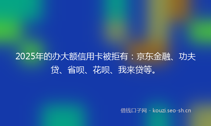 2025年的办大额信用卡被拒有：京东金融、功夫贷、省呗、花呗、我来贷等。