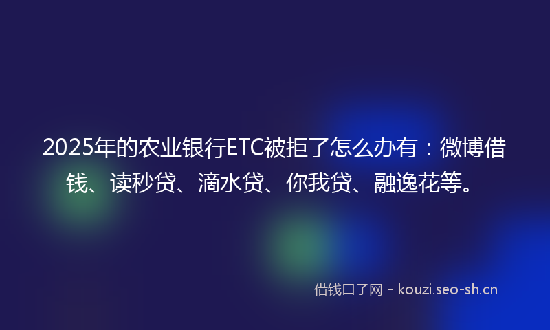 2025年的农业银行ETC被拒了怎么办有：微博借钱、读秒贷、滴水贷、你我贷、融逸花等。