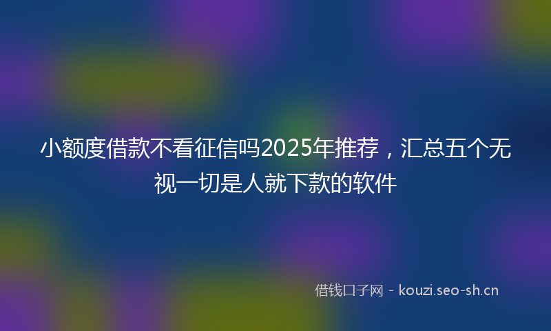 小额度借款不看征信吗2025年推荐，汇总五个无视一切是人就下款的软件