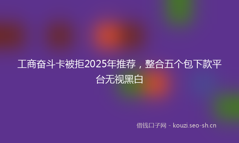 工商奋斗卡被拒2025年推荐，整合五个包下款平台无视黑白