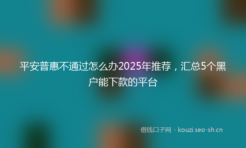 平安普惠不通过怎么办2025年推荐，汇总5个黑户能下款的平台