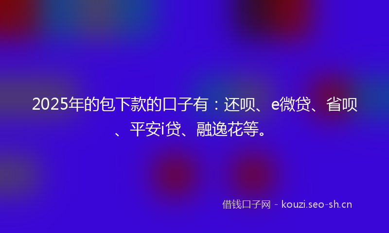 2025年的包下款的口子有：还呗、e微贷、省呗、平安i贷、融逸花等。