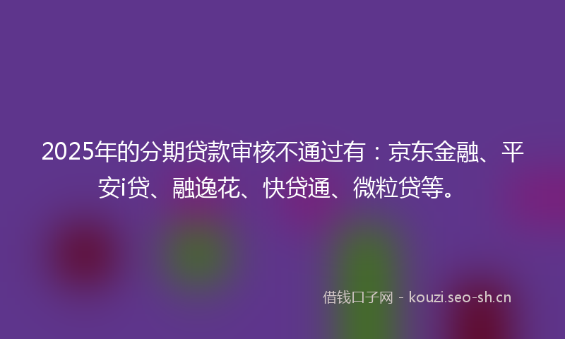 2025年的分期贷款审核不通过有：京东金融、平安i贷、融逸花、快贷通、微粒贷等。