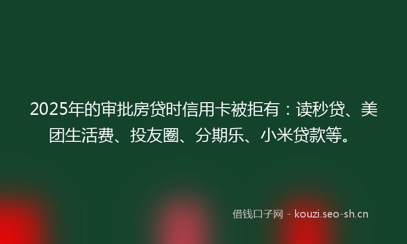 2025年的审批房贷时信用卡被拒有:读秒贷、美团生活费、投友圈、分期乐、小米贷款等。