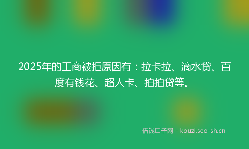 2025年的工商被拒原因有：拉卡拉、滴水贷、百度有钱花、超人卡、拍拍贷等。