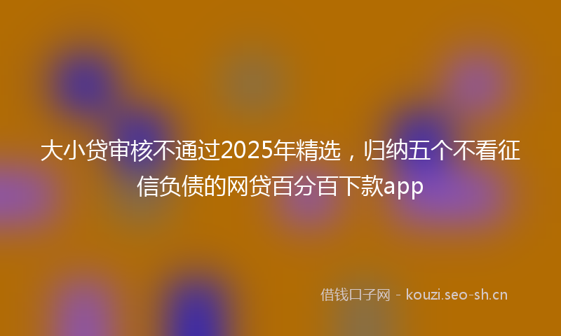 大小贷审核不通过2025年精选，归纳五个不看征信负债的网贷百分百下款app
