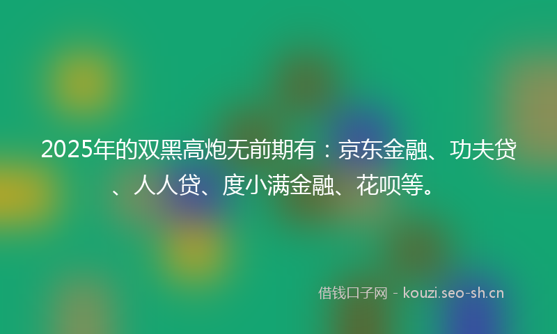 2025年的双黑高炮无前期有：京东金融、功夫贷、人人贷、度小满金融、花呗等。