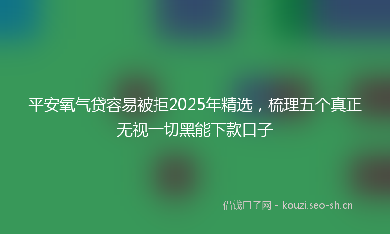 平安氧气贷容易被拒2025年精选，梳理五个真正无视一切黑能下款口子