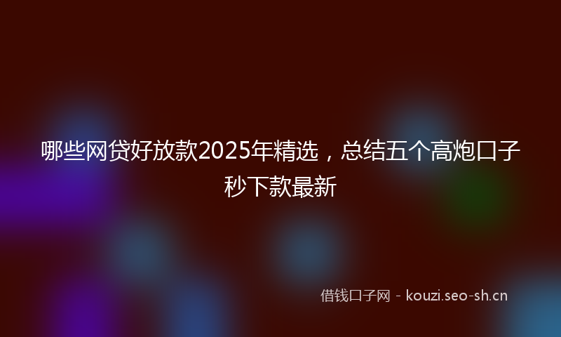 哪些网贷好放款2025年精选，总结五个高炮口子秒下款最新