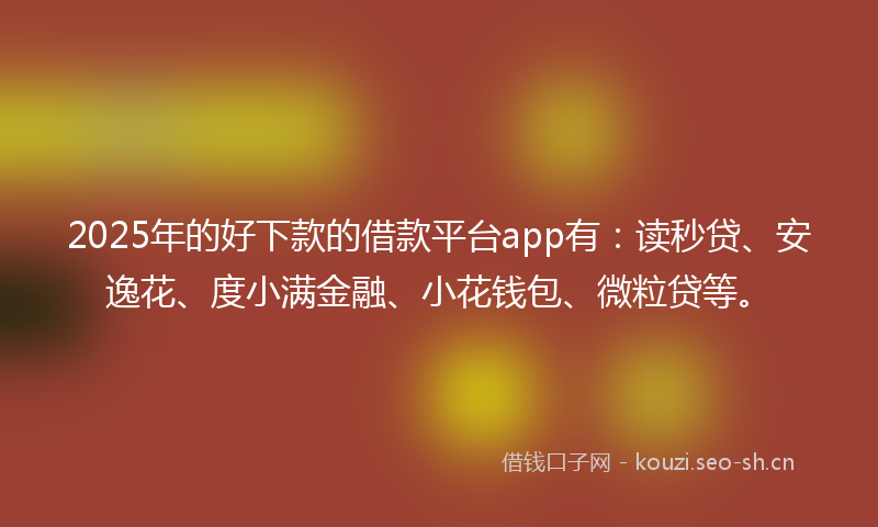 2025年的好下款的借款平台app有：读秒贷、安逸花、度小满金融、小花钱包、微粒贷等。